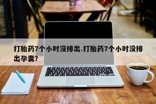 紫竹药业打胎药网购打胎药7个小时没排出.打胎药7个小时没排出孕囊？