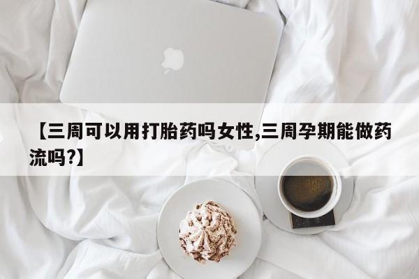紫竹药业打胎药网购【三周可以用打胎药吗女性,三周孕期能做药流吗?】
