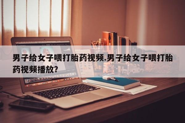 紫竹药业打胎药网购男子给女子喂打胎药视频.男子给女子喂打胎药视频播放？