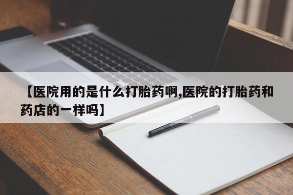 紫竹药业打胎药网购【医院用的是什么打胎药啊,医院的打胎药和药店的一样吗】