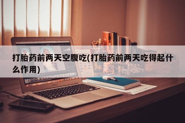 紫竹药业打胎药网购打胎药前两天空腹吃(打胎药前两天吃得起什么作用)