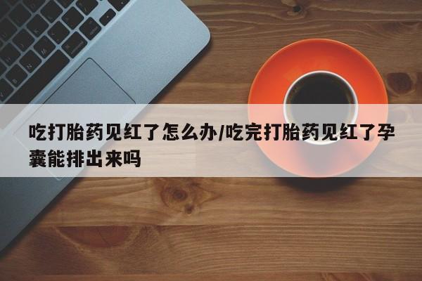 紫竹药业打胎药网购吃打胎药见红了怎么办/吃完打胎药见红了孕囊能排出来吗
