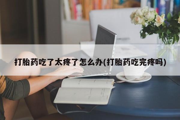 紫竹药业打胎药网购打胎药吃了太疼了怎么办(打胎药吃完疼吗)