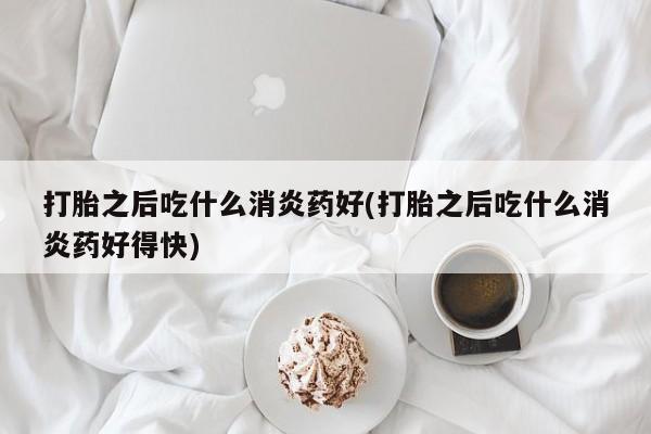 紫竹药业打胎药网购打胎之后吃什么消炎药好(打胎之后吃什么消炎药好得快)