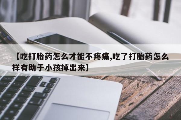 紫竹药业打胎药网购【吃打胎药怎么才能不疼痛,吃了打胎药怎么样有助于小孩掉出来】