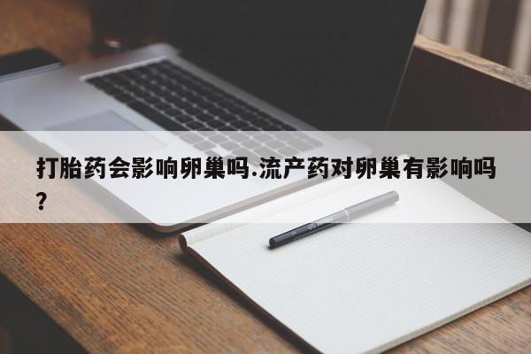 紫竹药业打胎药网购打胎药会影响卵巢吗.流产药对卵巢有影响吗？