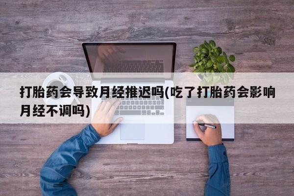 紫竹药业打胎药网购打胎药会导致月经推迟吗(吃了打胎药会影响月经不调吗)