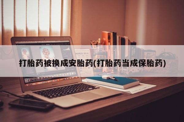 紫竹药业打胎药网购打胎药被换成安胎药(打胎药当成保胎药)