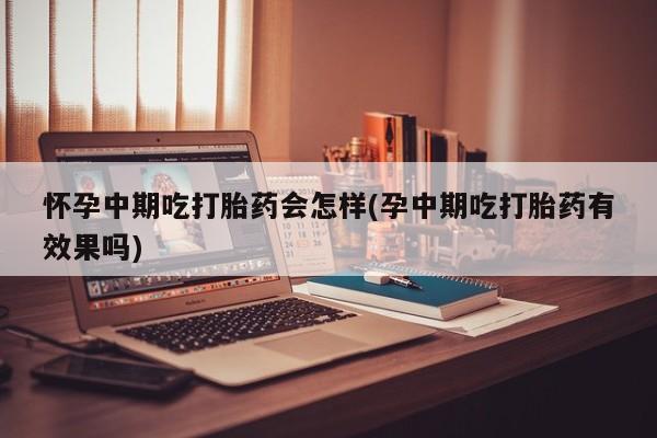 紫竹药业打胎药网购怀孕中期吃打胎药会怎样(孕中期吃打胎药有效果吗)