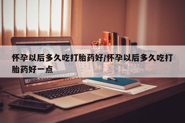 紫竹药业打胎药网购怀孕以后多久吃打胎药好/怀孕以后多久吃打胎药好一点