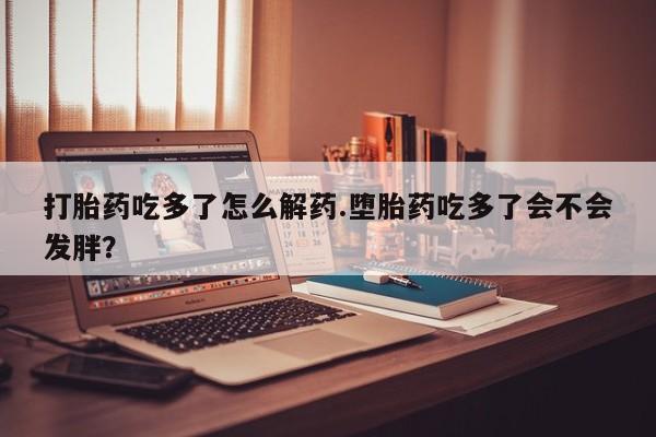 紫竹药业打胎药网购打胎药吃多了怎么解药.堕胎药吃多了会不会发胖？
