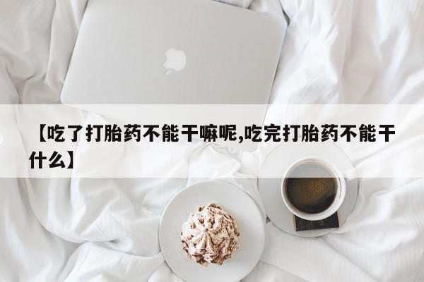 紫竹药业打胎药网购【吃了打胎药不能干嘛呢,吃完打胎药不能干什么】
