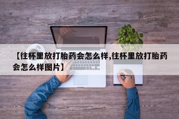紫竹药业打胎药网购【往杯里放打胎药会怎么样,往杯里放打胎药会怎么样图片】