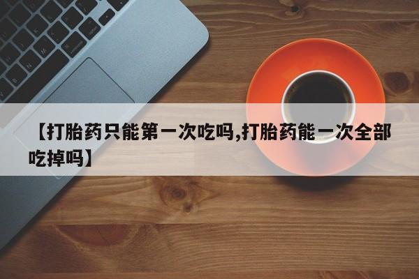 紫竹药业打胎药网购【打胎药只能第一次吃吗,打胎药能一次全部吃掉吗】
