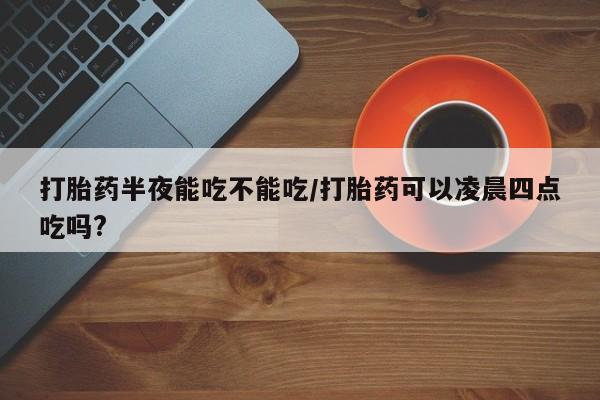 紫竹药业打胎药网购打胎药半夜能吃不能吃/打胎药可以凌晨四点吃吗?