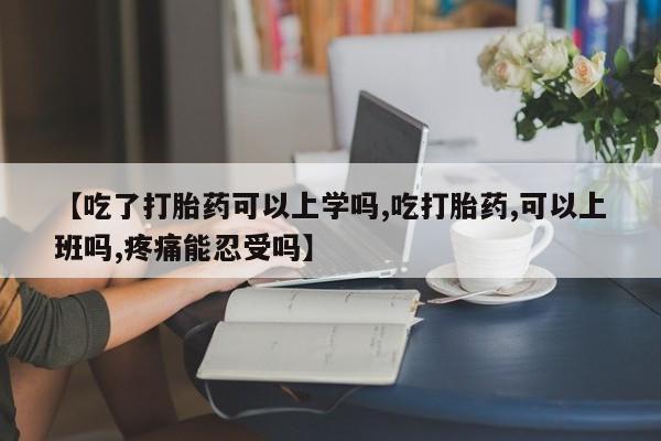 紫竹药业打胎药网购【吃了打胎药可以上学吗,吃打胎药,可以上班吗,疼痛能忍受吗】