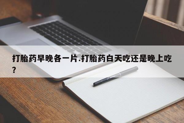 紫竹药业打胎药网购打胎药早晚各一片.打胎药白天吃还是晚上吃？