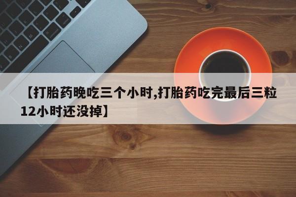 紫竹药业打胎药网购【打胎药晚吃三个小时,打胎药吃完最后三粒12小时还没掉】