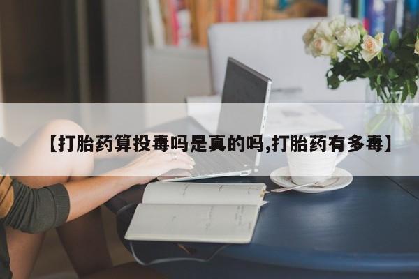 紫竹药业打胎药网购【打胎药算投毒吗是真的吗,打胎药有多毒】