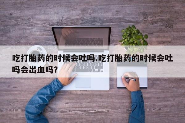 紫竹药业打胎药网购吃打胎药的时候会吐吗.吃打胎药的时候会吐吗会出血吗？