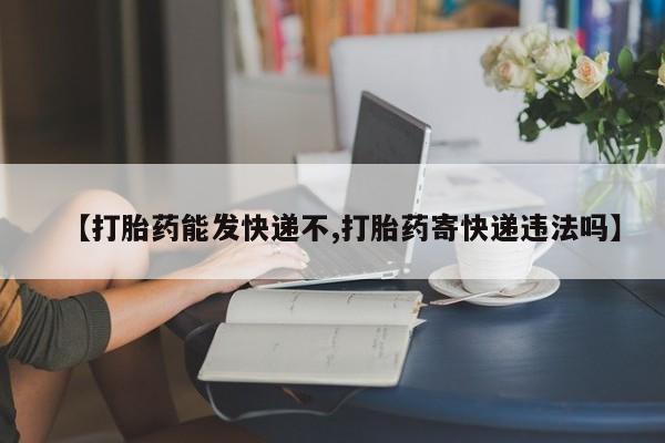 紫竹药业打胎药网购【打胎药能发快递不,打胎药寄快递违法吗】