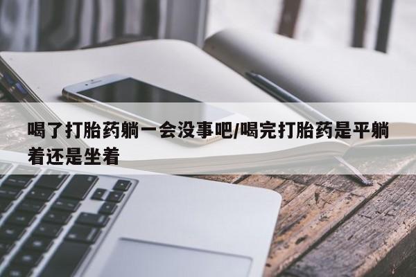 紫竹药业打胎药网购喝了打胎药躺一会没事吧/喝完打胎药是平躺着还是坐着