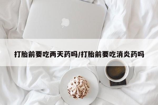 紫竹药业打胎药网购打胎前要吃两天药吗/打胎前要吃消炎药吗