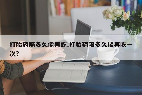 紫竹药业打胎药网购打胎药隔多久能再吃.打胎药隔多久能再吃一次？