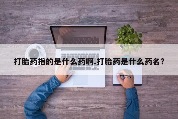 紫竹药业打胎药网购打胎药指的是什么药啊.打胎药是什么药名？