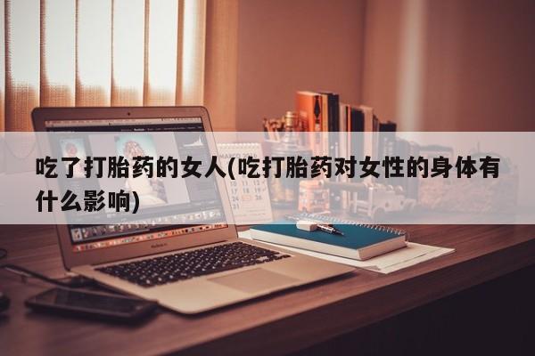 紫竹药业打胎药网购吃了打胎药的女人(吃打胎药对女性的身体有什么影响)