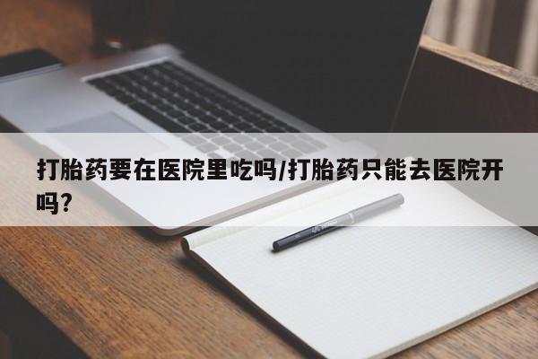 紫竹药业打胎药网购打胎药要在医院里吃吗/打胎药只能去医院开吗?