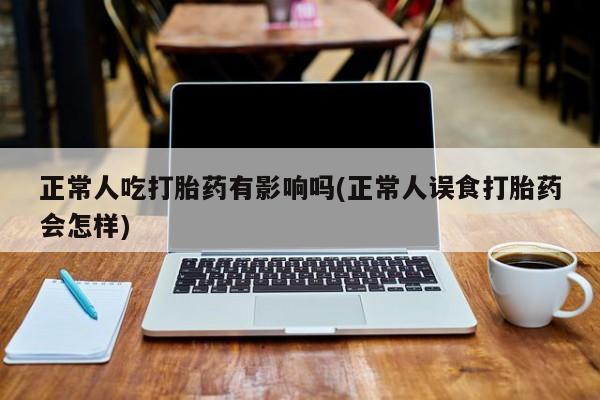 紫竹药业打胎药网购正常人吃打胎药有影响吗(正常人误食打胎药会怎样)