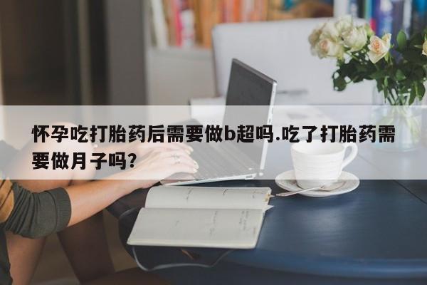紫竹药业打胎药网购怀孕吃打胎药后需要做b超吗.吃了打胎药需要做月子吗？