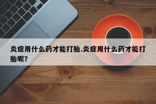 紫竹药业打胎药网购炎症用什么药才能打胎.炎症用什么药才能打胎呢？