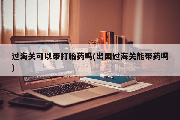 紫竹药业打胎药网购过海关可以带打胎药吗(出国过海关能带药吗)