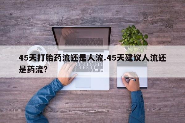 紫竹药业打胎药网购45天打胎药流还是人流.45天建议人流还是药流？