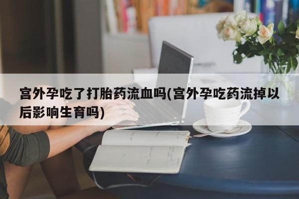 紫竹药业打胎药网购宫外孕吃了打胎药流血吗(宫外孕吃药流掉以后影响生育吗)
