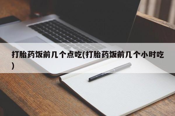 紫竹药业打胎药网购打胎药饭前几个点吃(打胎药饭前几个小时吃)
