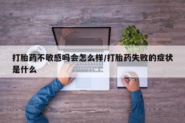 紫竹药业打胎药网购打胎药不敏感吗会怎么样/打胎药失败的症状是什么