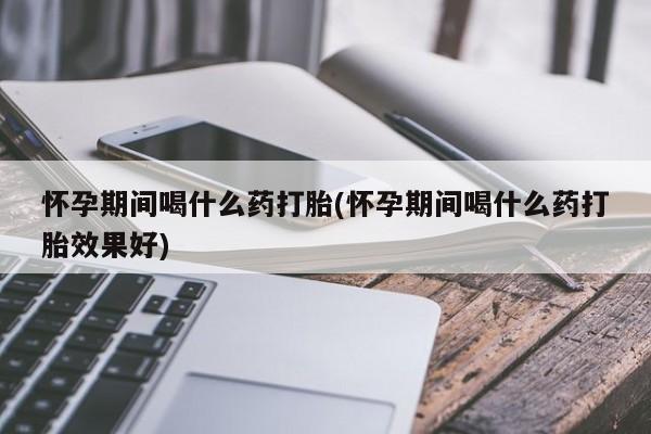 紫竹药业打胎药网购怀孕期间喝什么药打胎(怀孕期间喝什么药打胎效果好)