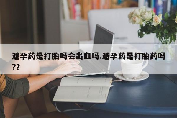 紫竹药业打胎药网购避孕药是打胎吗会出血吗.避孕药是打胎药吗?？
