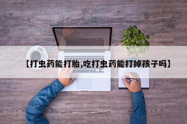 紫竹药业打胎药网购【打虫药能打胎,吃打虫药能打掉孩子吗】