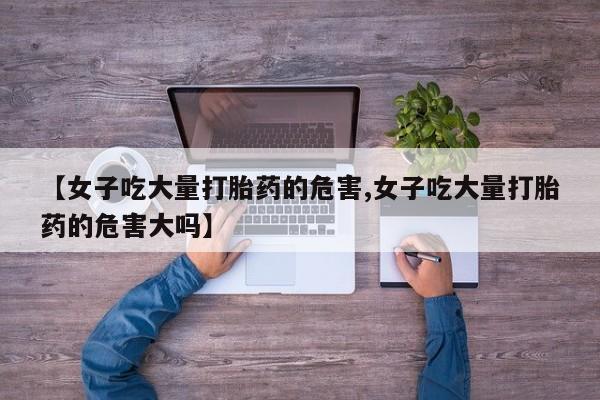 紫竹药业打胎药网购【女子吃大量打胎药的危害,女子吃大量打胎药的危害大吗】