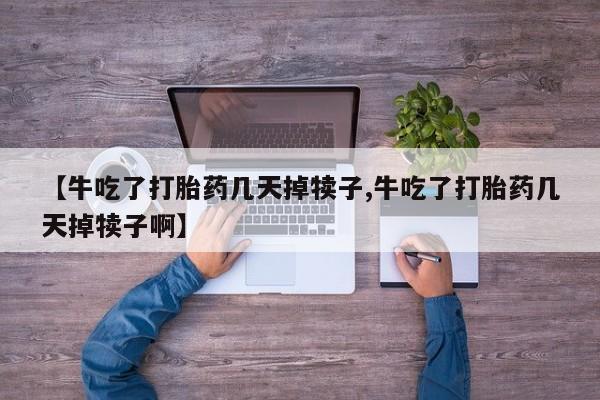 紫竹药业打胎药网购【牛吃了打胎药几天掉犊子,牛吃了打胎药几天掉犊子啊】