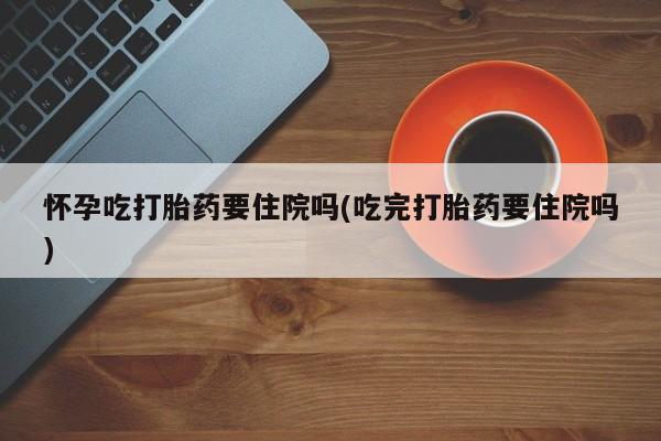 紫竹药业打胎药网购怀孕吃打胎药要住院吗(吃完打胎药要住院吗)