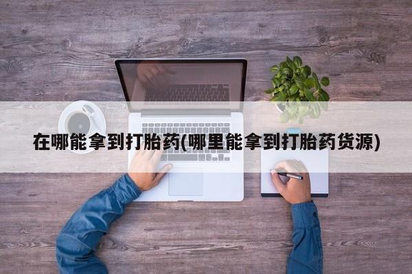 紫竹药业打胎药网购在哪能拿到打胎药(哪里能拿到打胎药货源)