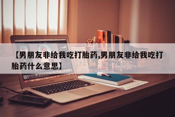 紫竹药业打胎药网购【男朋友非给我吃打胎药,男朋友非给我吃打胎药什么意思】