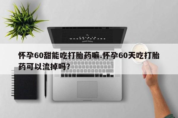 紫竹药业打胎药网购怀孕60甜能吃打胎药嘛.怀孕60天吃打胎药可以流掉吗？