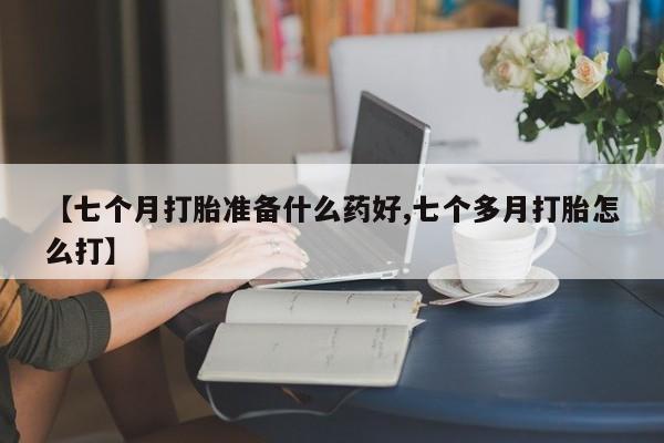 紫竹药业打胎药网购【七个月打胎准备什么药好,七个多月打胎怎么打】