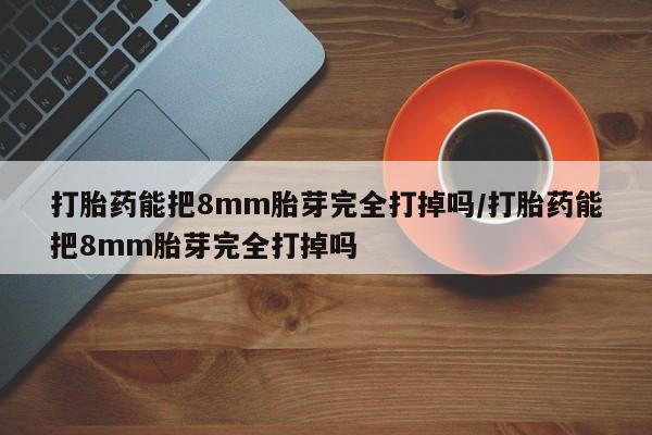 紫竹药业打胎药网购打胎药能把8mm胎芽完全打掉吗/打胎药能把8mm胎芽完全打掉吗